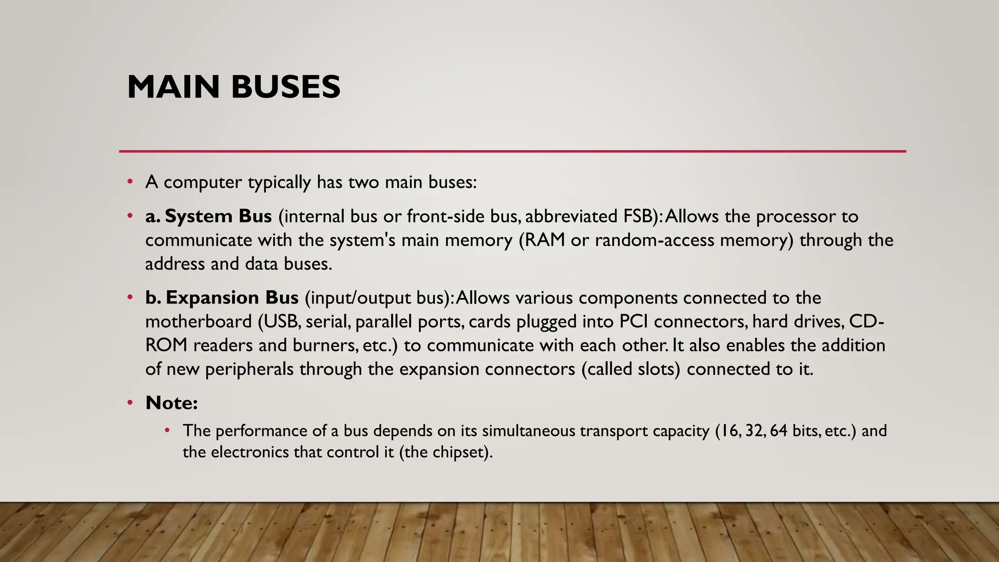 MAIN BUSES
• A computer typically has two main buses:
• a. System Bus (internal bus or front-side bus, abbreviated FSB):Allows the processor to
communicate with the system's main memory (RAM or random-access memory) through the
address and data buses.
• b. Expansion Bus (input/output bus):Allows various components connected to the
motherboard (USB, serial, parallel ports, cards plugged into PCI connectors, hard drives, CD-
ROM readers and burners, etc.) to communicate with each other. It also enables the addition
of new peripherals through the expansion connectors (called slots) connected to it.
• Note:
• The performance of a bus depends on its simultaneous transport capacity (16, 32, 64 bits,etc.) and
the electronics that control it (the chipset).
 