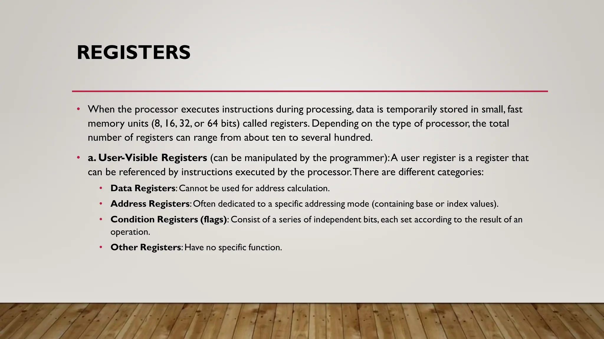 REGISTERS
• When the processor executes instructions during processing, data is temporarily stored in small, fast
memory units (8, 16, 32, or 64 bits) called registers. Depending on the type of processor, the total
number of registers can range from about ten to several hundred.
• a. User-Visible Registers (can be manipulated by the programmer):A user register is a register that
can be referenced by instructions executed by the processor.There are different categories:
• Data Registers:Cannot be used for address calculation.
• Address Registers:Often dedicated to a specific addressing mode (containing base or index values).
• Condition Registers (flags): Consist of a series of independent bits,each set according to the result of an
operation.
• Other Registers:Have no specific function.
 