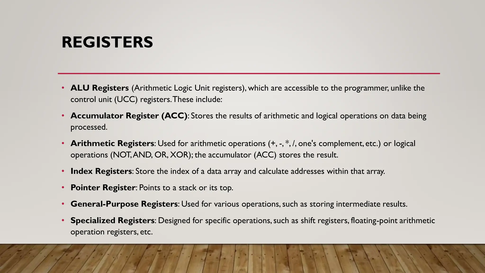 REGISTERS
• ALU Registers (Arithmetic Logic Unit registers), which are accessible to the programmer, unlike the
control unit (UCC) registers.These include:
• Accumulator Register (ACC): Stores the results of arithmetic and logical operations on data being
processed.
• Arithmetic Registers: Used for arithmetic operations (+, -, *, /, one's complement,etc.) or logical
operations (NOT,AND, OR, XOR); the accumulator (ACC) stores the result.
• Index Registers: Store the index of a data array and calculate addresses within that array.
• Pointer Register: Points to a stack or its top.
• General-Purpose Registers: Used for various operations, such as storing intermediate results.
• Specialized Registers: Designed for specific operations,such as shift registers, floating-point arithmetic
operation registers, etc.
 