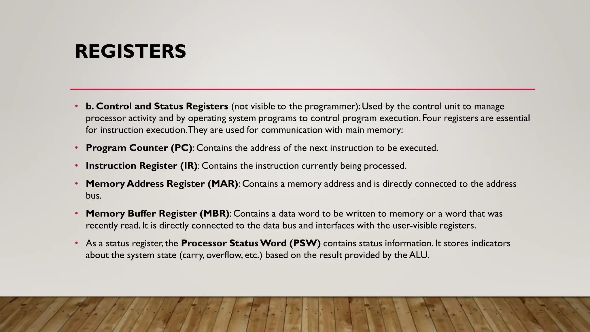 REGISTERS
• b. Control and Status Registers (not visible to the programmer):Used by the control unit to manage
processor activity and by operating system programs to control program execution.Four registers are essential
for instruction execution.They are used for communication with main memory:
• Program Counter (PC): Contains the address of the next instruction to be executed.
• Instruction Register (IR): Contains the instruction currently being processed.
• Memory Address Register (MAR): Contains a memory address and is directly connected to the address
bus.
• Memory Buffer Register (MBR): Contains a data word to be written to memory or a word that was
recently read. It is directly connected to the data bus and interfaces with the user-visible registers.
• As a status register,the Processor Status Word (PSW) contains status information.It stores indicators
about the system state (carry, overflow, etc.) based on the result provided by the ALU.
 