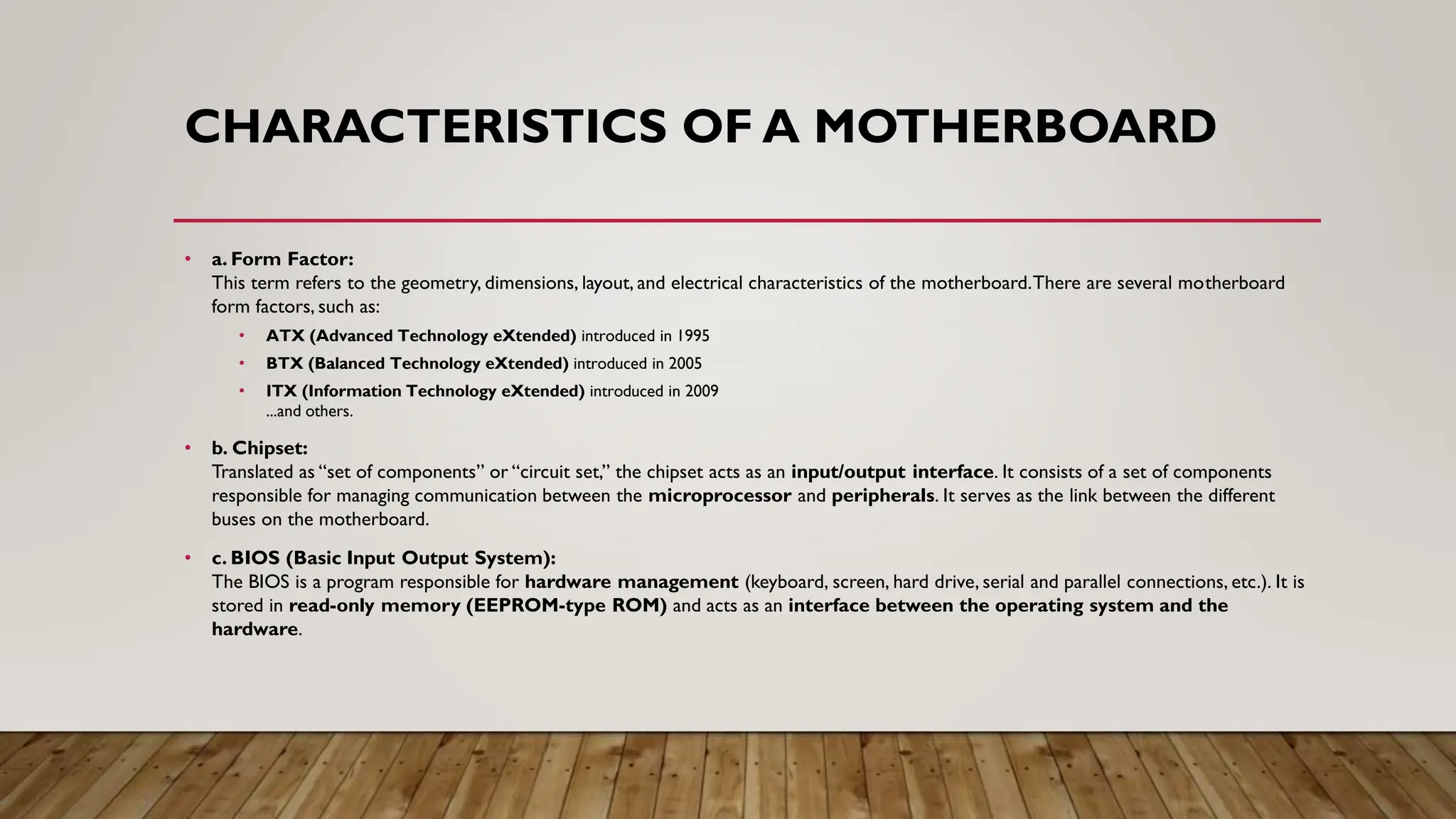 CHARACTERISTICS OF A MOTHERBOARD
• a. Form Factor:
This term refers to the geometry, dimensions, layout, and electrical characteristics of the motherboard.There are several motherboard
form factors, such as:
• ATX (Advanced Technology eXtended) introduced in 1995
• BTX (Balanced Technology eXtended) introduced in 2005
• ITX (Information Technology eXtended) introduced in 2009
...and others.
• b. Chipset:
Translated as “set of components” or “circuit set,” the chipset acts as an input/output interface. It consists of a set of components
responsible for managing communication between the microprocessor and peripherals. It serves as the link between the different
buses on the motherboard.
• c. BIOS (Basic Input Output System):
The BIOS is a program responsible for hardware management (keyboard, screen, hard drive, serial and parallel connections, etc.). It is
stored in read-only memory (EEPROM-type ROM) and acts as an interface between the operating system and the
hardware.
 