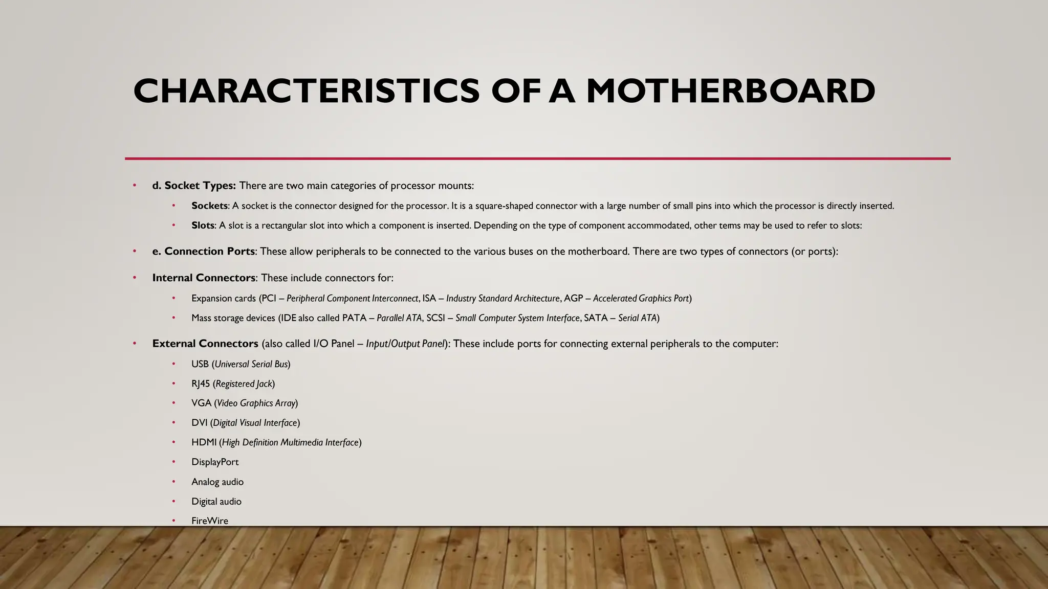 CHARACTERISTICS OF A MOTHERBOARD
• d. Socket Types: There are two main categories of processor mounts:
• Sockets: A socket is the connector designed for the processor. It is a square-shaped connector with a large number of small pins into which the processor is directly inserted.
• Slots: A slot is a rectangular slot into which a component is inserted. Depending on the type of component accommodated, other terms may be used to refer to slots:
• e. Connection Ports: These allow peripherals to be connected to the various buses on the motherboard. There are two types of connectors (or ports):
• Internal Connectors: These include connectors for:
• Expansion cards (PCI – Peripheral Component Interconnect, ISA – Industry Standard Architecture, AGP – Accelerated Graphics Port)
• Mass storage devices (IDE also called PATA – Parallel ATA, SCSI – Small Computer System Interface, SATA – Serial ATA)
• External Connectors (also called I/O Panel – Input/Output Panel): These include ports for connecting external peripherals to the computer:
• USB (Universal Serial Bus)
• RJ45 (Registered Jack)
• VGA (Video Graphics Array)
• DVI (Digital Visual Interface)
• HDMI (High Definition Multimedia Interface)
• DisplayPort
• Analog audio
• Digital audio
• FireWire
 