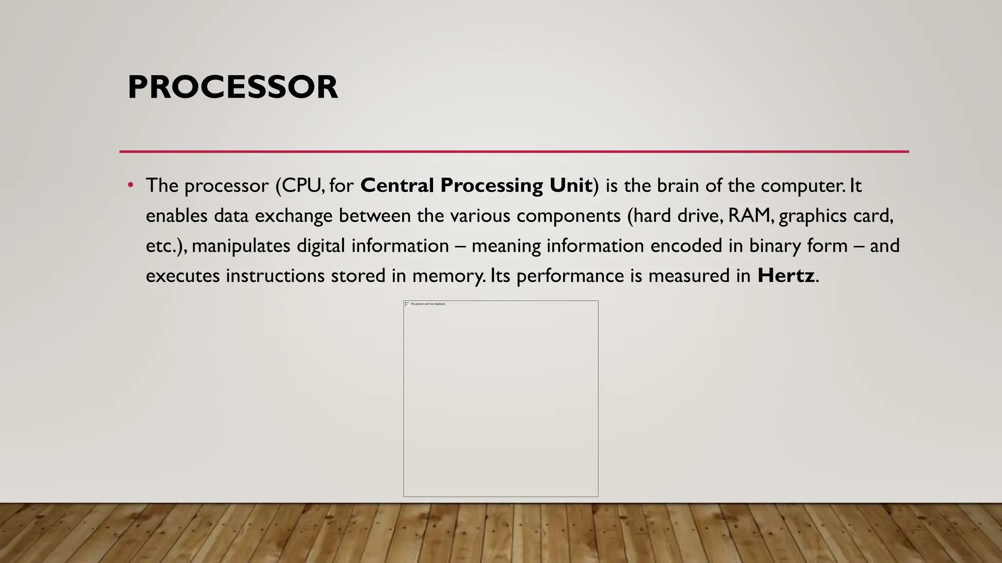 PROCESSOR
• The processor (CPU, for Central Processing Unit) is the brain of the computer. It
enables data exchange between the various components (hard drive, RAM, graphics card,
etc.), manipulates digital information – meaning information encoded in binary form – and
executes instructions stored in memory. Its performance is measured in Hertz.
 