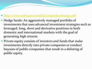  http://www.sebi.gov.in/mfsid/utigoldexchange.pdf
 Hedge funds: An aggressively managed portfolio of
investments that uses advanced investment strategies such as
leveraged, long, short and derivative positions in both
domestic and international markets with the goal of
generating high returns
 Private equity consists of investors and funds that make
investments directly into private companies or conduct
buyouts of public companies that result in a delisting of
public equity.
 