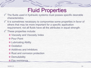 10/05/13 10
Fluid Properties
The fluids used in hydraulic systems must posses specific desirable
characteristics
It is sometimes necessary to compromise some properties in favor of
others that may be more important for a specific application
requirement; not all fluids have all the attributes in equal strength.
These properties include:
Viscosity and Viscosity Index
Pour Point
Lubricating Ability
Oxidation
Additives and Inhibitors
Rust and corrosion protection
Demulsibility
Fire resistance
 