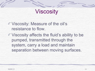 10/05/13 11
Viscosity
Viscosity: Measure of the oil’s
resistance to flow.
Viscosity affects the fluid’s ability to be
pumped, transmitted through the
system, carry a load and maintain
separation between moving surfaces.
 