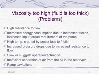 10/05/13 12
Viscosity too high (fluid is too thick)
(Problems)
High resistance to flow
Increased energy consumption due to increased friction,
increased input torque requirement at the pump
High temp. created by power loss to friction
Increased pressure drops due to increased resistance to
flow
Slow or sluggish operation/actuation
Inefficient separation of air from the oil in the reservoir
Pump cavitations
 
