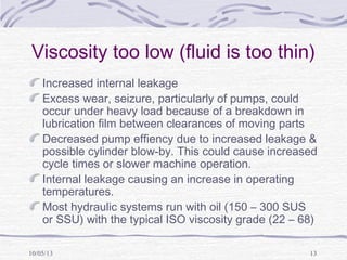 10/05/13 13
Viscosity too low (fluid is too thin)
Increased internal leakage
Excess wear, seizure, particularly of pumps, could
occur under heavy load because of a breakdown in
lubrication film between clearances of moving parts
Decreased pump effiency due to increased leakage &
possible cylinder blow-by. This could cause increased
cycle times or slower machine operation.
Internal leakage causing an increase in operating
temperatures.
Most hydraulic systems run with oil (150 – 300 SUS
or SSU) with the typical ISO viscosity grade (22 – 68)
 