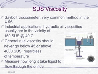 10/05/13 17
SUS Viscosity
Saybolt viscosimeter: very common method in the
USA.
Industrial applications, hydraulic oil viscosities
usually are in the vicinity of
150 SUS @ 40 C.
General rule viscosity should
never go below 45 or above
4000 SUS, regardless
of temperature
Measure how long it take liquid to
flow through the orifice
 