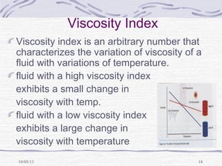 10/05/13 18
Viscosity Index
Viscosity index is an arbitrary number that
characterizes the variation of viscosity of a
fluid with variations of temperature.
fluid with a high viscosity index
exhibits a small change in
viscosity with temp.
fluid with a low viscosity index
exhibits a large change in
viscosity with temperature
 