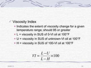 10/05/13 19
Viscosity Index
Indicates the extent of viscosity change for a given
temperature range; should 95 or greater
L = viscosity in SUS of 0-VI oil at 100°F
U = viscosity in SUS of unknown-VI oil at 100°F
H = viscosity in SUS of 100-VI oil at 100°F
100×
−
−
=
HL
UL
VI
 