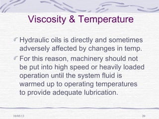 10/05/13 20
Viscosity & Temperature
Hydraulic oils is directly and sometimes
adversely affected by changes in temp.
For this reason, machinery should not
be put into high speed or heavily loaded
operation until the system fluid is
warmed up to operating temperatures
to provide adequate lubrication.
 