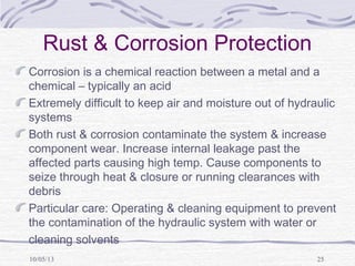 10/05/13 25
Rust & Corrosion Protection
Corrosion is a chemical reaction between a metal and a
chemical – typically an acid
Extremely difficult to keep air and moisture out of hydraulic
systems
Both rust & corrosion contaminate the system & increase
component wear. Increase internal leakage past the
affected parts causing high temp. Cause components to
seize through heat & closure or running clearances with
debris
Particular care: Operating & cleaning equipment to prevent
the contamination of the hydraulic system with water or
cleaning solvents
 