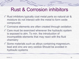10/05/13 26
Rust & Corrosion inhibitors
Rust inhibitors typically coat metal parts so natural air &
moisture do not interact with the metal to form oxide
compounds
Corrosive elements are often created through oxidation.
Care must be exercised whenever the hydraulic system
is exposed to atm. To min. the introduction of
incompatible elements that may react with the fluid
chemistry
Some materials such as alloys containing magnesium,
lead and zinc are very oxidize Should be avoided in
hydraulic systems
 