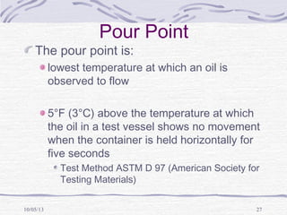 10/05/13 27
Pour Point
The pour point is:
lowest temperature at which an oil is
observed to flow
5°F (3°C) above the temperature at which
the oil in a test vessel shows no movement
when the container is held horizontally for
five seconds
Test Method ASTM D 97 (American Society for
Testing Materials)
 