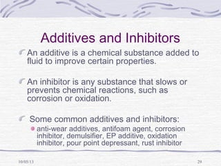 10/05/13 29
Additives and Inhibitors
An additive is a chemical substance added to
fluid to improve certain properties.
An inhibitor is any substance that slows or
prevents chemical reactions, such as
corrosion or oxidation.
Some common additives and inhibitors:
anti-wear additives, antifoam agent, corrosion
inhibitor, demulsifier, EP additive, oxidation
inhibitor, pour point depressant, rust inhibitor
 