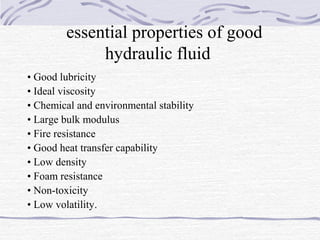 essential properties of good
hydraulic fluid
• Good lubricity
• Ideal viscosity
• Chemical and environmental stability
• Large bulk modulus
• Fire resistance
• Good heat transfer capability
• Low density
• Foam resistance
• Non-toxicity
• Low volatility.
 