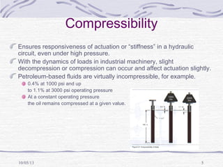 10/05/13 5
Compressibility
Ensures responsiveness of actuation or “stiffness” in a hydraulic
circuit, even under high pressure.
With the dynamics of loads in industrial machinery, slight
decompression or compression can occur and affect actuation slightly.
Petroleum-based fluids are virtually incompressible, for example.
0.4% at 1000 psi and up
to 1.1% at 3000 psi operating pressure
At a constant operating pressure
the oil remains compressed at a given value.
 