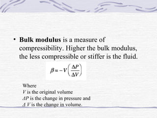 • Bulk modulus is a measure of
compressibility. Higher the bulk modulus,
the less compressible or stiffer is the fluid.
Where
V is the original volume
ΔP is the change in pressure and
Δ V is the change in volume.
 