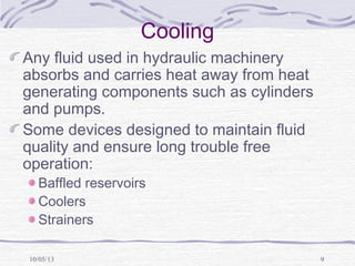 10/05/13 9
Cooling
Any fluid used in hydraulic machinery
absorbs and carries heat away from heat
generating components such as cylinders
and pumps.
Some devices designed to maintain fluid
quality and ensure long trouble free
operation:
Baffled reservoirs
Coolers
Strainers
 