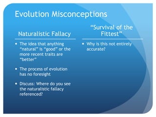 Evolution Misconceptions
Naturalistic Fallacy
 The idea that anything
“natural” is “good” or the
more recent traits are
“better”
 The process of evolution
has no foresight
 Discuss: Where do you see
the naturalistic fallacy
referenced?
“Survival of the
Fittest”
 Why is this not entirely
accurate?
 