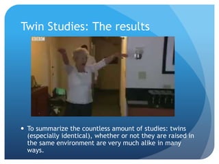 Twin Studies: The results
 To summarize the countless amount of studies: twins
(especially identical), whether or not they are raised in
the same environment are very much alike in many
ways.
 