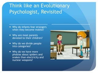 Think like an Evolutionary
Psychologist, Revisited
 Why do infants fear strangers
when they become mobile?
 Why are most parents
devoted to their children?
 Why do we divide people
into categories?
 Why do we have more
phobias about spiders and
snakes than electricity and
nuclear weapons?
 