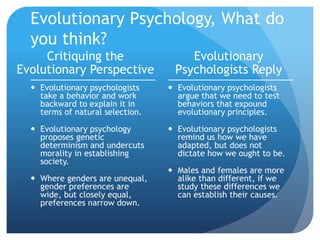 Evolutionary Psychology, What do
you think?
Critiquing the
Evolutionary Perspective
 Evolutionary psychologists
take a behavior and work
backward to explain it in
terms of natural selection.
 Evolutionary psychology
proposes genetic
determinism and undercuts
morality in establishing
society.
 Where genders are unequal,
gender preferences are
wide, but closely equal,
preferences narrow down.
Evolutionary
Psychologists Reply
 Evolutionary psychologists
argue that we need to test
behaviors that expound
evolutionary principles.
 Evolutionary psychologists
remind us how we have
adapted, but does not
dictate how we ought to be.
 Males and females are more
alike than different, if we
study these differences we
can establish their causes.
 