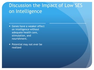 Discussion the Impact of Low SES
on Intelligence
 Genes have a weaker effect
on intelligence without
adequate health care,
stimulation, and
nourishment.
 Potential may not ever be
realized
 