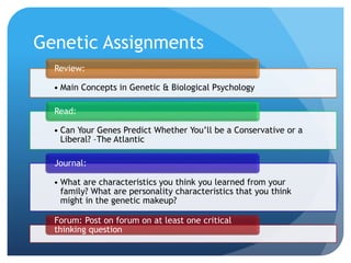 Genetic Assignments
• Main Concepts in Genetic & Biological Psychology
Review:
• Can Your Genes Predict Whether You’ll be a Conservative or a
Liberal? –The Atlantic
Read:
• What are characteristics you think you learned from your
family? What are personality characteristics that you think
might in the genetic makeup?
Journal:
Forum: Post on forum on at least one critical
thinking question
 