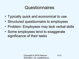 Copyright © 2010 Pearson
Education, Inc. publishing as
4-13
Questionnaires
• Typically quick and economical to use
• Structured questionnaire to employees
• Problem: Employees may lack verbal skills
• Some employees tend to exaggerate
significance of their tasks
 