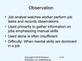 Copyright © 2010 Pearson
Education, Inc. publishing as
4-14
Observation
• Job analyst watches worker perform job
tasks and records observations
• Used primarily to gather information on
jobs emphasizing manual skills
• Used alone is often insufficient
• Difficulty: When mental skills are dominant
in a job
 