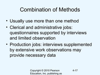 Copyright © 2010 Pearson
Education, Inc. publishing as
4-17
Combination of Methods
• Usually use more than one method
• Clerical and administrative jobs:
questionnaires supported by interviews
and limited observation
• Production jobs: interviews supplemented
by extensive work observations may
provide necessary data
 