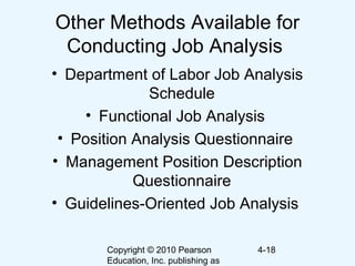 Copyright © 2010 Pearson
Education, Inc. publishing as
4-18
Other Methods Available for
Conducting Job Analysis
• Department of Labor Job Analysis
Schedule
• Functional Job Analysis
• Position Analysis Questionnaire
• Management Position Description
Questionnaire
• Guidelines-Oriented Job Analysis
 