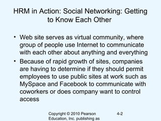 Copyright © 2010 Pearson
Education, Inc. publishing as
4-2
HRM in Action: Social Networking: Getting
to Know Each Other
• Web site serves as virtual community, where
group of people use Internet to communicate
with each other about anything and everything
• Because of rapid growth of sites, companies
are having to determine if they should permit
employees to use public sites at work such as
MySpace and Facebook to communicate with
coworkers or does company want to control
access
 
