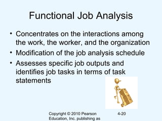 Copyright © 2010 Pearson
Education, Inc. publishing as
4-20
Functional Job Analysis
• Concentrates on the interactions among
the work, the worker, and the organization
• Modification of the job analysis schedule
• Assesses specific job outputs and
identifies job tasks in terms of task
statements
 