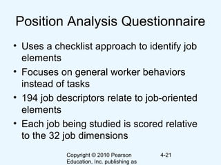 Copyright © 2010 Pearson
Education, Inc. publishing as
4-21
Position Analysis Questionnaire
• Uses a checklist approach to identify job
elements
• Focuses on general worker behaviors
instead of tasks
• 194 job descriptors relate to job-oriented
elements
• Each job being studied is scored relative
to the 32 job dimensions
 