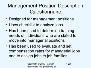 Copyright © 2010 Pearson
Education, Inc. publishing as
4-22
Management Position Description
Questionnaire
• Designed for management positions
• Uses checklist to analyze jobs
• Has been used to determine training
needs of individuals who are slated to
move into managerial positions
• Has been used to evaluate and set
compensation rates for managerial jobs
and to assign jobs to job families
 