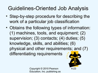 Copyright © 2010 Pearson
Education, Inc. publishing as
4-23
Guidelines-Oriented Job Analysis
• Step-by-step procedure for describing the
work of a particular job classification
• Obtains the following types of information:
(1) machines, tools, and equipment; (2)
supervision; (3) contacts; (4) duties; (5)
knowledge, skills, and abilities; (6)
physical and other requirements; and (7)
differentiating requirements
 