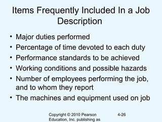 Copyright © 2010 Pearson
Education, Inc. publishing as
4-26
Items Frequently Included In a Job
Description
• Major duties performed
• Percentage of time devoted to each duty
• Performance standards to be achieved
• Working conditions and possible hazards
• Number of employees performing the job,
and to whom they report
• The machines and equipment used on job
 