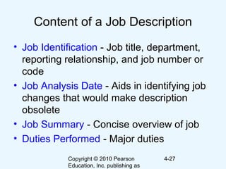 Copyright © 2010 Pearson
Education, Inc. publishing as
4-27
Content of a Job Description
• Job Identification - Job title, department,
reporting relationship, and job number or
code
• Job Analysis Date - Aids in identifying job
changes that would make description
obsolete
• Job Summary - Concise overview of job
• Duties Performed - Major duties
 