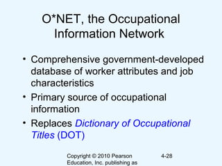 Copyright © 2010 Pearson
Education, Inc. publishing as
4-28
O*NET, the Occupational
Information Network
• Comprehensive government-developed
database of worker attributes and job
characteristics
• Primary source of occupational
information
• Replaces Dictionary of Occupational
Titles (DOT)
 