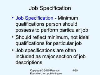Copyright © 2010 Pearson
Education, Inc. publishing as
4-29
Job Specification
• Job Specification - Minimum
qualifications person should
possess to perform particular job
• Should reflect minimum, not ideal
qualifications for particular job
• Job specifications are often
included as major section of job
descriptions
 