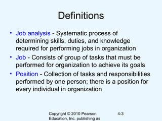 Copyright © 2010 Pearson
Education, Inc. publishing as
4-3
Definitions
• Job analysis - Systematic process of
determining skills, duties, and knowledge
required for performing jobs in organization
• Job - Consists of group of tasks that must be
performed for organization to achieve its goals
• Position - Collection of tasks and responsibilities
performed by one person; there is a position for
every individual in organization
 