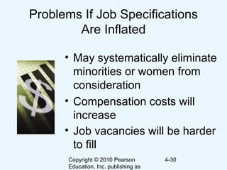 Copyright © 2010 Pearson
Education, Inc. publishing as
4-30
Problems If Job Specifications
Are Inflated
• May systematically eliminate
minorities or women from
consideration
• Compensation costs will
increase
• Job vacancies will be harder
to fill
 