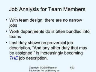 Copyright © 2010 Pearson
Education, Inc. publishing as
4-32
Job Analysis for Team Members
• With team design, there are no narrow
jobs
• Work departments do is often bundled into
teams
• Last duty shown on proverbial job
description, “And any other duty that may
be assigned,” is increasingly becoming
THE job description.
 
