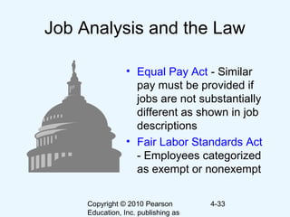 Copyright © 2010 Pearson
Education, Inc. publishing as
4-33
Job Analysis and the Law
• Equal Pay Act - Similar
pay must be provided if
jobs are not substantially
different as shown in job
descriptions
• Fair Labor Standards Act
- Employees categorized
as exempt or nonexempt
 