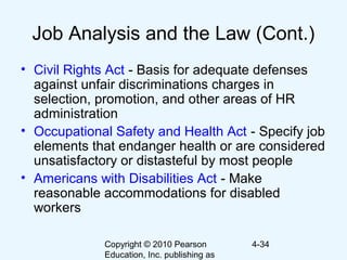 Copyright © 2010 Pearson
Education, Inc. publishing as
4-34
Job Analysis and the Law (Cont.)
• Civil Rights Act - Basis for adequate defenses
against unfair discriminations charges in
selection, promotion, and other areas of HR
administration
• Occupational Safety and Health Act - Specify job
elements that endanger health or are considered
unsatisfactory or distasteful by most people
• Americans with Disabilities Act - Make
reasonable accommodations for disabled
workers
 