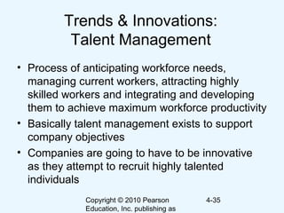 Copyright © 2010 Pearson
Education, Inc. publishing as
4-35
Trends & Innovations:
Talent Management
• Process of anticipating workforce needs,
managing current workers, attracting highly
skilled workers and integrating and developing
them to achieve maximum workforce productivity
• Basically talent management exists to support
company objectives
• Companies are going to have to be innovative
as they attempt to recruit highly talented
individuals
 