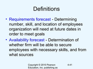 Copyright © 2010 Pearson
Education, Inc. publishing as
4-41
Definitions
• Requirements forecast - Determining
number, skill, and location of employees
organization will need at future dates in
order to meet goals
• Availability forecast - Determination of
whether firm will be able to secure
employees with necessary skills, and from
what sources
 